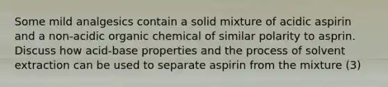 Some mild analgesics contain a solid mixture of acidic aspirin and a non-acidic organic chemical of similar polarity to asprin. Discuss how acid-base properties and the process of solvent extraction can be used to separate aspirin from the mixture (3)