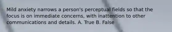 Mild anxiety narrows a person's perceptual fields so that the focus is on immediate concerns, with inattention to other communications and details. A. True B. False