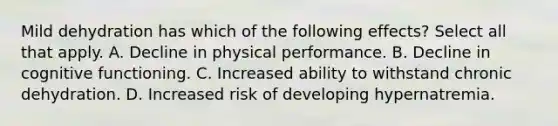 Mild dehydration has which of the following effects? Select all that apply. A. Decline in physical performance. B. Decline in cognitive functioning. C. Increased ability to withstand chronic dehydration. D. Increased risk of developing hypernatremia.