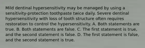 Mild dentinal hypersensitivity may be managed by using a sensitivity-protection toothpaste twice daily. Severe dentinal hypersensitivity with loss of tooth structure often requires restoration to control the hypersensitivity. A. Both statements are true. B. Both statements are false. C. The first statement is true, and the second statement is false. D. The first statement is false, and the second statement is true.