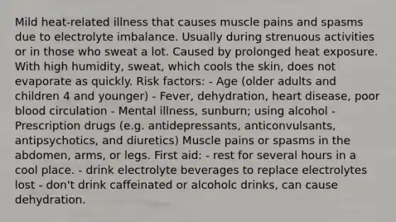 Mild heat-related illness that causes muscle pains and spasms due to electrolyte imbalance. Usually during strenuous activities or in those who sweat a lot. Caused by prolonged heat exposure. With high humidity, sweat, which cools the skin, does not evaporate as quickly. Risk factors: - Age (older adults and children 4 and younger) - Fever, dehydration, heart disease, poor blood circulation - Mental illness, sunburn; using alcohol - Prescription drugs (e.g. antidepressants, anticonvulsants, antipsychotics, and diuretics) Muscle pains or spasms in the abdomen, arms, or legs. First aid: - rest for several hours in a cool place. - drink electrolyte beverages to replace electrolytes lost - don't drink caffeinated or alcoholc drinks, can cause dehydration.