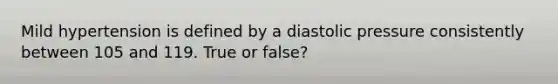 Mild hypertension is defined by a diastolic pressure consistently between 105 and 119. True or false?