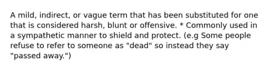 A mild, indirect, or vague term that has been substituted for one that is considered harsh, blunt or offensive. * Commonly used in a sympathetic manner to shield and protect. (e.g Some people refuse to refer to someone as "dead" so instead they say "passed away.")