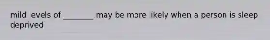 mild levels of ________ may be more likely when a person is sleep deprived