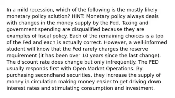 In a mild recession, which of the following is the mostly likely monetary policy solution? HINT: Monetary policy always deals with changes in the money supply by the Fed. Taxing and government spending are disqualified because they are examples of fiscal policy. Each of the remaining choices is a tool of the Fed and each is actually correct. However, a well-informed student will know that the Fed rarefy charges the reserve requirement (it has been over 10 years since the last change). The discount rate does change but only infrequently. The FED usually responds first with Open Market Operations. By purchasing secondhand securities, they increase the supply of money in circulation making money easier to get driving down interest rates and stimulating consumption and investment.