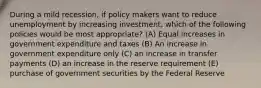 During a mild recession, if policy makers want to reduce unemployment by increasing investment, which of the following policies would be most appropriate? (A) Equal increases in government expenditure and taxes (B) An increase in government expenditure only (C) an increase in transfer payments (D) an increase in the reserve requirement (E) purchase of government securities by the Federal Reserve