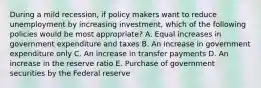 During a mild recession, if policy makers want to reduce unemployment by increasing investment, which of the following policies would be most appropriate? A. Equal increases in government expenditure and taxes B. An increase in government expenditure only C. An increase in transfer payments D. An increase in the reserve ratio E. Purchase of government securities by the Federal reserve