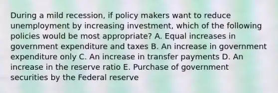 During a mild recession, if policy makers want to reduce unemployment by increasing investment, which of the following policies would be most appropriate? A. Equal increases in government expenditure and taxes B. An increase in government expenditure only C. An increase in transfer payments D. An increase in the reserve ratio E. Purchase of government securities by the Federal reserve