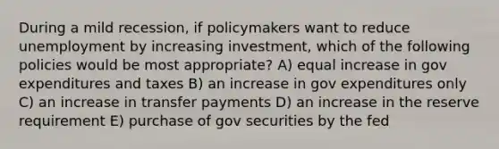 During a mild recession, if policymakers want to reduce unemployment by increasing investment, which of the following policies would be most appropriate? A) equal increase in gov expenditures and taxes B) an increase in gov expenditures only C) an increase in transfer payments D) an increase in the reserve requirement E) purchase of gov securities by the fed