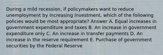 During a mild recession, if policymakers want to reduce unemployment by increasing investment, which of the following policies would be most appropriate? Answer A. Equal increases in government expenditure and taxes B. An increase in government expenditure only C. An increase in transfer payments D. An increase in the reserve requirement E. Purchase of government securities by the Federal Reserve