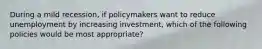 During a mild recession, if policymakers want to reduce unemployment by increasing investment, which of the following policies would be most appropriate?