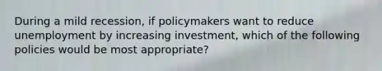 During a mild recession, if policymakers want to reduce unemployment by increasing investment, which of the following policies would be most appropriate?