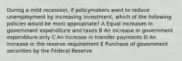 During a mild recession, if policymakers want to reduce unemployment by increasing investment, which of the following policies would be most appropriate? A Equal increases in government expenditure and taxes B An increase in government expenditure only C An increase in transfer payments D An increase in the reserve requirement E Purchase of government securities by the Federal Reserve