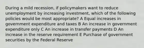 During a mild recession, if policymakers want to reduce unemployment by increasing investment, which of the following policies would be most appropriate? A Equal increases in government expenditure and taxes B An increase in government expenditure only C An increase in transfer payments D An increase in the reserve requirement E Purchase of government securities by the Federal Reserve