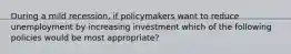 During a mild recession, if policymakers want to reduce unemployment by increasing investment which of the following policies would be most appropriate?