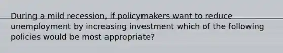 During a mild recession, if policymakers want to reduce unemployment by increasing investment which of the following policies would be most appropriate?