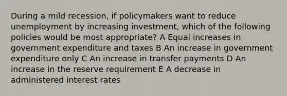 During a mild recession, if policymakers want to reduce unemployment by increasing investment, which of the following policies would be most appropriate? A Equal increases in government expenditure and taxes B An increase in government expenditure only C An increase in transfer payments D An increase in the reserve requirement E A decrease in administered interest rates