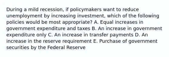 During a mild recession, if policymakers want to reduce unemployment by increasing investment, which of the following policies would be most appropriate? A. Equal increases in government expenditure and taxes B. An increase in government expenditure only C. An increase in transfer payments D. An increase in the reserve requirement E. Purchase of government securities by the Federal Reserve