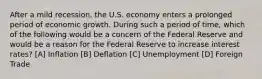 After a mild recession, the U.S. economy enters a prolonged period of economic growth. During such a period of time, which of the following would be a concern of the Federal Reserve and would be a reason for the Federal Reserve to increase interest rates? [A] Inflation [B] Deflation [C] Unemployment [D] Foreign Trade