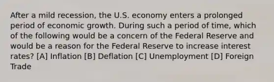 After a mild recession, the U.S. economy enters a prolonged period of economic growth. During such a period of time, which of the following would be a concern of the Federal Reserve and would be a reason for the Federal Reserve to increase interest rates? [A] Inflation [B] Deflation [C] Unemployment [D] Foreign Trade