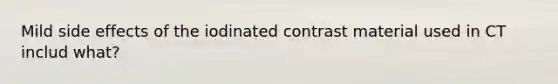 Mild side effects of the iodinated contrast material used in CT includ what?