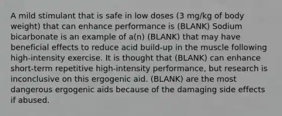 A mild stimulant that is safe in low doses (3 mg/kg of body weight) that can enhance performance is (BLANK) Sodium bicarbonate is an example of a(n) (BLANK) that may have beneficial effects to reduce acid build-up in the muscle following high-intensity exercise. It is thought that (BLANK) can enhance short-term repetitive high-intensity performance, but research is inconclusive on this ergogenic aid. (BLANK) are the most dangerous ergogenic aids because of the damaging side effects if abused.