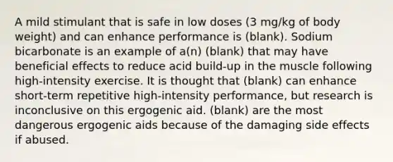 A mild stimulant that is safe in low doses (3 mg/kg of body weight) and can enhance performance is (blank). Sodium bicarbonate is an example of a(n) (blank) that may have beneficial effects to reduce acid build-up in the muscle following high-intensity exercise. It is thought that (blank) can enhance short-term repetitive high-intensity performance, but research is inconclusive on this ergogenic aid. (blank) are the most dangerous ergogenic aids because of the damaging side effects if abused.