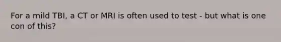 For a mild TBI, a CT or MRI is often used to test - but what is one con of this?