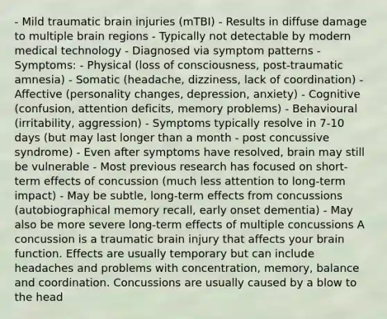 - Mild traumatic brain injuries (mTBI) - Results in diffuse damage to multiple brain regions - Typically not detectable by modern medical technology - Diagnosed via symptom patterns - Symptoms: - Physical (loss of consciousness, post-traumatic amnesia) - Somatic (headache, dizziness, lack of coordination) - Affective (personality changes, depression, anxiety) - Cognitive (confusion, attention deficits, memory problems) - Behavioural (irritability, aggression) - Symptoms typically resolve in 7-10 days (but may last longer than a month - post concussive syndrome) - Even after symptoms have resolved, brain may still be vulnerable - Most previous research has focused on short-term effects of concussion (much less attention to long-term impact) - May be subtle, long-term effects from concussions (autobiographical memory recall, early onset dementia) - May also be more severe long-term effects of multiple concussions A concussion is a traumatic brain injury that affects your brain function. Effects are usually temporary but can include headaches and problems with concentration, memory, balance and coordination. Concussions are usually caused by a blow to the head