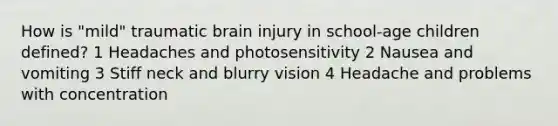 How is "mild" traumatic brain injury in school-age children defined? 1 Headaches and photosensitivity 2 Nausea and vomiting 3 Stiff neck and blurry vision 4 Headache and problems with concentration