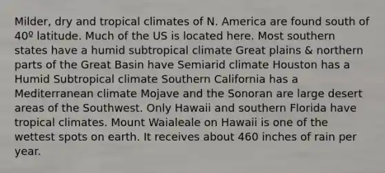 Milder, dry and tropical climates of N. America are found south of 40º latitude. Much of the US is located here. Most southern states have a humid subtropical climate Great plains & northern parts of the Great Basin have Semiarid climate Houston has a Humid Subtropical climate Southern California has a Mediterranean climate Mojave and the Sonoran are large desert areas of the Southwest. Only Hawaii and southern Florida have tropical climates. Mount Waialeale on Hawaii is one of the wettest spots on earth. It receives about 460 inches of rain per year.