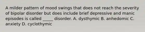 A milder pattern of mood swings that does not reach the severity of bipolar disorder but does include brief depressive and manic episodes is called _____ disorder. A. dysthymic B. anhedomic C. anxiety D. cyclothymic