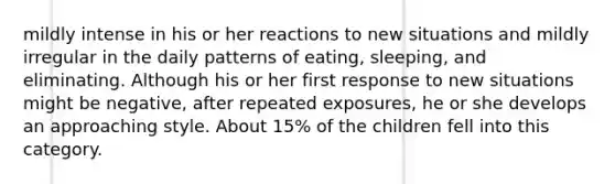 mildly intense in his or her reactions to new situations and mildly irregular in the daily patterns of eating, sleeping, and eliminating. Although his or her first response to new situations might be negative, after repeated exposures, he or she develops an approaching style. About 15% of the children fell into this category.