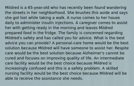 Mildred is a 65-year-old who has recently been found wandering the streets in her neighborhood. She brushes this aside and says she got lost while taking a walk. A nurse comes to her house daily to administer insulin injections. A caregiver comes to assist her with getting ready in the morning and leaves Mildred prepared food in the fridge. The family is concerned regarding Mildred's safety and has called you for advice. What is the best advice you can provide? A personal-care home would be the best solution because Mildred will have someone to assist her. Respite care would be the best solution because Alzheimer's cannot be cured and focuses on improving quality of life. An intermediate care facility would be the best choice because Mildred is increasingly confused and this is a safety problem. A skilled nursing facility would be the best choice because Mildred will be able to receive the assistance she needs.