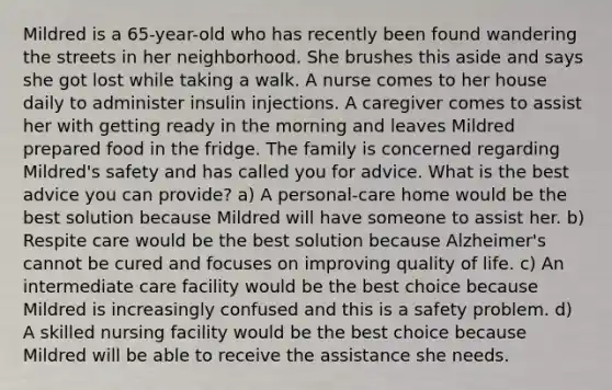 Mildred is a 65-year-old who has recently been found wandering the streets in her neighborhood. She brushes this aside and says she got lost while taking a walk. A nurse comes to her house daily to administer insulin injections. A caregiver comes to assist her with getting ready in the morning and leaves Mildred prepared food in the fridge. The family is concerned regarding Mildred's safety and has called you for advice. What is the best advice you can provide? a) A personal-care home would be the best solution because Mildred will have someone to assist her. b) Respite care would be the best solution because Alzheimer's cannot be cured and focuses on improving quality of life. c) An intermediate care facility would be the best choice because Mildred is increasingly confused and this is a safety problem. d) A skilled nursing facility would be the best choice because Mildred will be able to receive the assistance she needs.