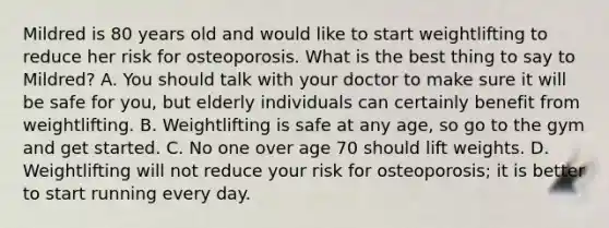 Mildred is 80 years old and would like to start weightlifting to reduce her risk for osteoporosis. What is the best thing to say to Mildred? A. You should talk with your doctor to make sure it will be safe for you, but elderly individuals can certainly benefit from weightlifting. B. Weightlifting is safe at any age, so go to the gym and get started. C. No one over age 70 should lift weights. D. Weightlifting will not reduce your risk for osteoporosis; it is better to start running every day.