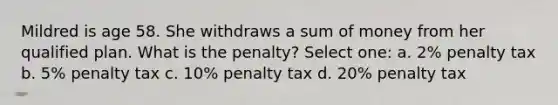 Mildred is age 58. She withdraws a sum of money from her qualified plan. What is the penalty? Select one: a. 2% penalty tax b. 5% penalty tax c. 10% penalty tax d. 20% penalty tax