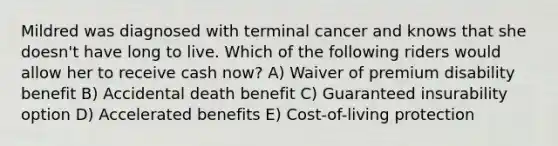 Mildred was diagnosed with terminal cancer and knows that she doesn't have long to live. Which of the following riders would allow her to receive cash now? A) Waiver of premium disability benefit B) Accidental death benefit C) Guaranteed insurability option D) Accelerated benefits E) Cost-of-living protection