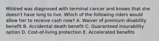 Mildred was diagnosed with terminal cancer and knows that she doesn't have long to live. Which of the following riders would allow her to receive cash now? A. Waiver of premium disability benefit B. Accidental death benefit C. Guaranteed insurability option D. Cost-of-living protection E. Accelerated benefits