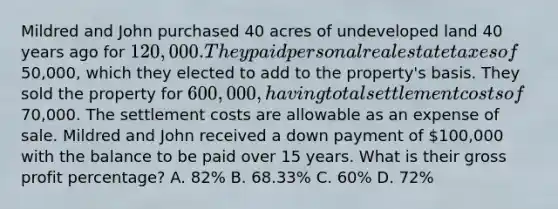 Mildred and John purchased 40 acres of undeveloped land 40 years ago for 120,000. They paid personal real estate taxes of50,000, which they elected to add to the property's basis. They sold the property for 600,000, having total settlement costs of70,000. The settlement costs are allowable as an expense of sale. Mildred and John received a down payment of 100,000 with the balance to be paid over 15 years. What is their gross profit percentage? A. 82% B. 68.33% C. 60% D. 72%