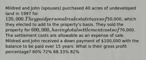 Mildred and John (spouses) purchased 40 acres of undeveloped land in 1997 for 120,000. They paid personal real estate taxes of50,000, which they elected to add to the property's basis. They sold the property for 600,000, having total settlement costs of70,000. The settlement costs are allowable as an expense of sale. Mildred and John received a down payment of 100,000 with the balance to be paid over 15 years. What is their <a href='https://www.questionai.com/knowledge/klIB6Lsdwh-gross-profit' class='anchor-knowledge'>gross profit</a> percentage? 60% 72% 68.33% 82%