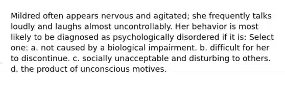 Mildred often appears nervous and agitated; she frequently talks loudly and laughs almost uncontrollably. Her behavior is most likely to be diagnosed as psychologically disordered if it is: Select one: a. not caused by a biological impairment. b. difficult for her to discontinue. c. socially unacceptable and disturbing to others. d. the product of unconscious motives.