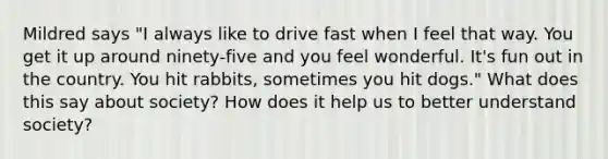 Mildred says "I always like to drive fast when I feel that way. You get it up around ninety-five and you feel wonderful. It's fun out in the country. You hit rabbits, sometimes you hit dogs." What does this say about society? How does it help us to better understand society?