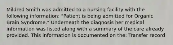 Mildred Smith was admitted to a nursing facility with the following information: "Patient is being admitted for Organic Brain Syndrome." Underneath the diagnosis her medical information was listed along with a summary of the care already provided. This information is documented on the: Transfer record