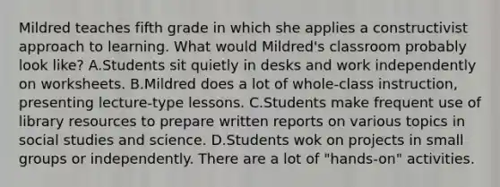 Mildred teaches fifth grade in which she applies a constructivist approach to learning. What would Mildred's classroom probably look like? A.Students sit quietly in desks and work independently on worksheets. B.Mildred does a lot of whole-class instruction, presenting lecture-type lessons. C.Students make frequent use of library resources to prepare written reports on various topics in social studies and science. D.Students wok on projects in small groups or independently. There are a lot of "hands-on" activities.