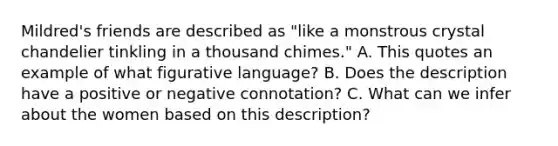 Mildred's friends are described as "like a monstrous crystal chandelier tinkling in a thousand chimes." A. This quotes an example of what figurative language? B. Does the description have a positive or negative connotation? C. What can we infer about the women based on this description?