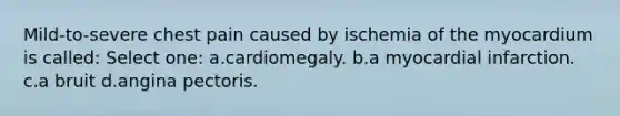 Mild-to-severe chest pain caused by ischemia of the myocardium is called: Select one: a.cardiomegaly. b.a myocardial infarction. c.a bruit d.angina pectoris.