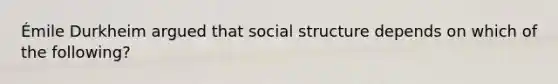 Émile Durkheim argued that social structure depends on which of the following?