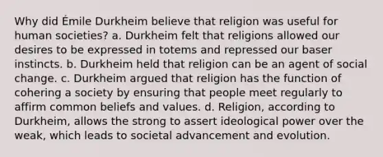 Why did Émile Durkheim believe that religion was useful for human societies? a. Durkheim felt that religions allowed our desires to be expressed in totems and repressed our baser instincts. b. Durkheim held that religion can be an agent of social change. c. Durkheim argued that religion has the function of cohering a society by ensuring that people meet regularly to affirm common beliefs and values. d. Religion, according to Durkheim, allows the strong to assert ideological power over the weak, which leads to societal advancement and evolution.