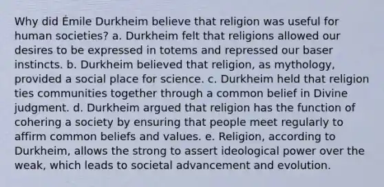 Why did Émile Durkheim believe that religion was useful for human societies? a. Durkheim felt that religions allowed our desires to be expressed in totems and repressed our baser instincts. b. Durkheim believed that religion, as mythology, provided a social place for science. c. Durkheim held that religion ties communities together through a common belief in Divine judgment. d. Durkheim argued that religion has the function of cohering a society by ensuring that people meet regularly to affirm common beliefs and values. e. Religion, according to Durkheim, allows the strong to assert ideological power over the weak, which leads to societal advancement and evolution.